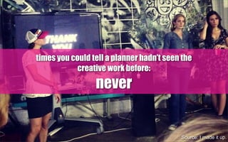 times you could tell a planner hadn’t seen the
creative work before:
never
Source: I made it up.
 
