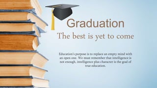 Graduation
Education’s purpose is to replace an empty mind with
an open one. We must remember that intelligence is
not enough, intelligence plus character is the goal of
true education.
The best is yet to come
 