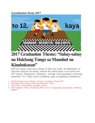 d graduation theme 2017
2017Graduation Theme:“Sabay-sabay
na Hakbang Tungo saMaunlad na
Kinabukasan”
With the current school year entering its final four weeks, the Department of
Education (DepEd) has already released the official theme to be used for the
2017 nursery, kindergarten, elementary, and high school graduation ceremonies
nationwide. It is “Sabay-sabay na hakbang tungo sa magandang kinabukasan.”
 DepEd Secretary Leonor Briones’ message to graduates of batch 2017
 Recognition Day Speech at Juan Luna Elementary School
 FULL TEXT: Krisel Mallari graduation speech
 2016 Graduation Theme: “Kabataang Mula sa K to 12, Tagapagdala ng Kaunlaran sa Bansang
Pilipinas”
 