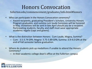 Honors Convocationfullerton.edu/commencement/graduates/info.html#honorsWho can participate in the Honors Convocation ceremony?Award recipients, graduating President's Scholars, University Honors Program graduates, and summa cum laude honorees will be honored in May. Invitations will be sent in late April should you be a recipient. Participating students, faculty, and staff must wear appropriate academic regalia (caps and gowns). What is the distinction between Honors:  Cum Laude, Magna, Summa?  Cum:  3.5-3.74 GPA; Magna: 3.75-3.89 GPA; Summa: 3.9-4.0 GPA at the end of Fall semester before graduation.Where do students pick up medallions if unable to attend the Honors Ceremony?  In their academic college dean’s office at the Fullerton campus