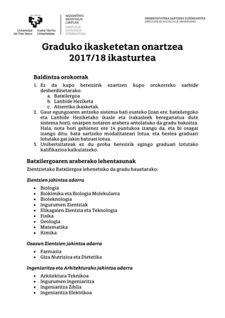 UNIBERTSITATERA SARTZEKO ZUZENDARITZA
DIRECCIÓN DE ACCESO A LA UNIVERSIDAD
Graduko ikasketetan onartzea
2017/18 ikasturtea
Baldintza orokorrak
1. Ez da kupo bereizirik ezartzen kupo orokorreko sarbide
desberdinetarako:
a. Batxilergoa
b. Lanbide Heziketa
c. Atzerriko ikasketak.
2. Gaur egungoaren antzeko sistema bati eusteko (izan ere, batxilergoko
eta Lanbide Heziketako ikasle eta irakasleek bereganatua dute
sistema hori), onarpen notaren arabera antolatuko da gradu bakoitza.
Hala, nota hori gehienez ere 14 puntukoa izango da, eta bi osagai
izango ditu: bata sartzeko modalitateari lotua, eta bestea graduari
lotutako gai jakin batzuei lotua.
3. Unibertsitateak ez du proba berezirik egingo graduari lotutako
kalifikazioa kalkulatzeko.
Batxilergoaren araberako lehentasunak
Zientzietako Batxilergoa lehenetsiko da gradu hauetarako:
Zientzien jakintza adarra
• Biologia
• Biokimika eta Biologia Molekularra
• Bioteknologia
• Ingurumen Zientziak
• Elikagaien Zientzia eta Teknologia
• Fisika
• Geologia
• Matematika
• Kimika
Osasun Zientzien jakintza adarra
• Farmazia
• Giza Nutrizioa eta Dietetika
Ingeniaritza eta Arkitekturako jakintza adarra
• Arkitektura Teknikoa
• Ingurumen Ingeniaritza
• Ingeniaritza Zibila
• Ingeniaritza Elektrikoa
 