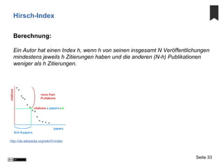 Hirsch-Index
Berechnung:
Ein Autor hat einen Index h, wenn h von seinen insgesamt N Veröffentlichungen
mindestens jeweils h Zitierungen haben und die anderen (N-h) Publikationen
weniger als h Zitierungen.
Seite 33
http://de.wikipedia.org/wiki/H-Index
 