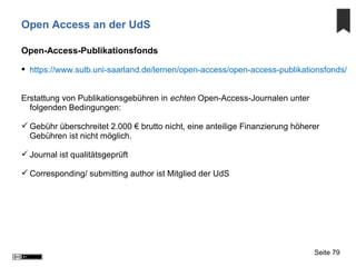 Open Access an der UdS
Open-Access-Publikationsfonds
 https://www.sulb.uni-saarland.de/lernen/open-access/open-access-publikationsfonds/
Erstattung von Publikationsgebühren in echten Open-Access-Journalen unter
folgenden Bedingungen:
 Gebühr überschreitet 2.000 € brutto nicht, eine anteilige Finanzierung höherer
Gebühren ist nicht möglich.
 Journal ist qualitätsgeprüft
 Corresponding/ submitting author ist Mitglied der UdS
Seite 79
 