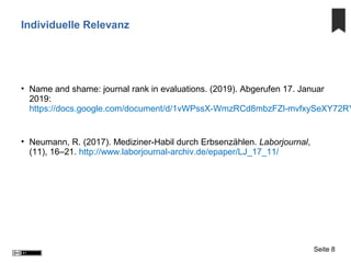 Individuelle Relevanz
• Name and shame: journal rank in evaluations. (2019). Abgerufen 17. Januar
2019:
https://docs.google.com/document/d/1vWPssX-WmzRCd8mbzFZl-mvfxySeXY72RY
• Neumann, R. (2017). Mediziner-Habil durch Erbsenzählen. Laborjournal,
(11), 16–21. http://www.laborjournal-archiv.de/epaper/LJ_17_11/
Seite 8
 