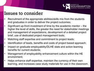 Issues to consider
• Recruitment of the appropriate abilities/skills mix from the students
and graduates in order to deliver the project outcomes;
• Significant up-front investment of time by the academic mentor – the
higher the level of skills, the greater the need for stakeholder meetings
and management of expectations, development of a detailed project
brief, use of dedicated project management tools;
• Matching staff expertise and commitment to project leads;
• Identification of leads, benefits and costs of project based approach;
• Impact on graduate employability/DLHE stats and action learning
benefits for current students;
• Management of employability enhancement culture within the HE
environment;
• Helps enhance staff expertise, maintain the currency of their own
learning, and increases case study materials for use in the classroom.
 