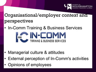 Organisational/employer context and
perspectives
• In-Comm Training & Business Services
• Managerial culture & attitudes
• External perception of In-Comm's activities
• Opinions of employees
 