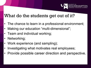 What do the students get out of it?
• The chance to learn in a professional environment;
• Making our education “multi-dimensional”;
• Team and individual working;
• Networking;
• Work experience (and sampling);
• Investigating what motivates real employees;
• Provide possible career direction and perspective.
 