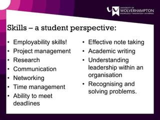Skills – a student perspective:
• Employability skills!
• Project management
• Research
• Communication
• Networking
• Time management
• Ability to meet
deadlines
• Effective note taking
• Academic writing
• Understanding
leadership within an
organisation
• Recognising and
solving problems.
 