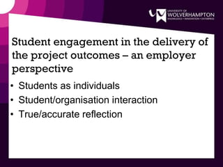 Student engagement in the delivery of
the project outcomes – an employer
perspective
• Students as individuals
• Student/organisation interaction
• True/accurate reflection
 