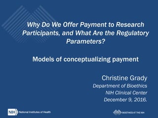 BIOETHICS AT THE NIH
Why Do We Offer Payment to Research
Participants, and What Are the Regulatory
Parameters?
Models of conceptualizing payment
Christine Grady
Department of Bioethics
NIH Clinical Center
December 9, 2016.
 