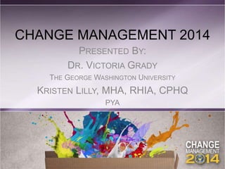 CHANGE MANAGEMENT 2014
PRESENTED BY:
DR. VICTORIA GRADY
THE GEORGE WASHINGTON UNIVERSITY
KRISTEN LILLY, MHA, RHIA, CPHQ
PYA
 