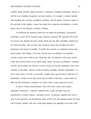 MANAGEMENT SYSTEM AT GRADY 10
condition during and after surgical procedures. A dimension of adaptive performance that ties in
with this task is handling emergencies and crisis situations. For example, if a patient suddenly
stops breathing after receiving an inhalation anesthetic, then the situation becomes a matter of
life and death. In this situation, a nurse must sustain their composure and administer a reversal
drug to allow for the physician to stabilize breathing.
In considering the extraneous factors that can impact job performance, the proposed
performance system will be measured using a behaviors approach. This approach will used for
two reasons. One, although the nurses should already have the skills and abilities needed to do
the work successfully, there are many other extraneous factors that can impact the nurse’s
performance that cannot be controlled. If a patient has a reaction to a medication because they
did not disclose their allergies to the nurse, then the nurse can administer the medication
correctly, but the result would be poor. Along those lines, the behaviors of the nurses and the
results that come from them are not always clearly related. The nurse can administer everything
correctly, but the patient may still have a serious reaction, just because medications tend to have
a plethora of side-effects. Between on-the-job training and higher education opportunities, it is
fair to expect nurses to be able to successfully complete their expected tasks at a high level of
performance, but there are too many factors that are outside of the nurse’s control which can
affect the their performance evaluations in a system where a results approach was used.
In order to measure job performance, there will be four sources used to gather
performance information: a supervisor appraisal form, a nurse self-report form, the
documentation of critical incidents, and patient surveys. An electronic appraisal form will be
given for the supervisors and the individual nurses to fill out for each appraisal period. The forms
will be virtually identical with a few words being changed to be applicable to the status of the
 