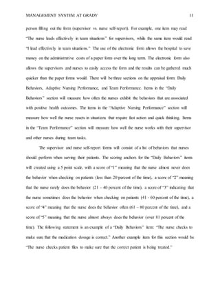 MANAGEMENT SYSTEM AT GRADY 11
person filling out the form (supervisor vs. nurse self-report). For example, one item may read
“The nurse leads effectively in team situations” for supervisors, while the same item would read
“I lead effectively in team situations.” The use of the electronic form allows the hospital to save
money on the administrative costs of a paper form over the long term. The electronic form also
allows the supervisors and nurses to easily access the form and the results can be gathered much
quicker than the paper forms would. There will be three sections on the appraisal form: Daily
Behaviors, Adaptive Nursing Performance, and Team Performance. Items in the “Daily
Behaviors” section will measure how often the nurses exhibit the behaviors that are associated
with positive health outcomes. The items in the “Adaptive Nursing Performance” section will
measure how well the nurse reacts in situations that require fast action and quick thinking. Items
in the “Team Performance” section will measure how well the nurse works with their supervisor
and other nurses during team tasks.
The supervisor and nurse self-report forms will consist of a list of behaviors that nurses
should perform when serving their patients. The scoring anchors for the “Daily Behaviors” items
will created using a 5 point scale, with a score of “1” meaning that the nurse almost never does
the behavior when checking on patients (less than 20 percent of the time), a score of “2” meaning
that the nurse rarely does the behavior (21 – 40 percent of the time), a score of “3” indicating that
the nurse sometimes does the behavior when checking on patients (41 - 60 percent of the time), a
score of “4” meaning that the nurse does the behavior often (61 – 80 percent of the time), and a
score of “5” meaning that the nurse almost always does the behavior (over 81 percent of the
time). The following statement is an example of a “Daily Behaviors” item: “The nurse checks to
make sure that the medication dosage is correct.” Another example item for this section would be
“The nurse checks patient files to make sure that the correct patient is being treated.”
 