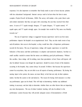 MANAGEMENT SYSTEM AT GRADY 13
responses. It is also important to remember that Grady tends to cater to lower-income patients
with less educational background. Internet surveys tend to be best when the form is more
complex (Taylor-Powell & Hermann, 2000). The survey will include a five point Likert scale
and contain statements that they can agree with concerning the care they received from their
nurse. A score of “1” equals strongly disagree, “2” equals disagree, “3” equals neutral, “4”
equals agree, and “5” equals strongly agree. An example item would be “My nurse was friendly
towards me.”
The use of supervisor ratings is suggested because supervisors tend to see how nurse
performance impacts the hospital on an organizational level. They are also made aware of any
and all incidents that occur in the hospital, so they would have files of important performance
records for the nurses. The use of supervisory ratings will require supervisors to watch the
behaviors of the nurses and their performance in adaptive and teamwork situations, but that is a
small sacrifice needed to ensure that the nurses are exhibiting good job performance. Without
this sacrifice, these ratings will be nothing more than speculation at best. Nurse self-reports will
also be utilized because even though the supervisors should be aware of most of the situations
occurring in the hospital, they cannot always be around. It follows that because the supervisors
cannot be everywhere, they are not able to see all aspects of nursing performance. By having the
nursing input in the system, the nurses are more likely to feel that not only do their opinions
matter, but that the system is fair and inclusive. The reason for having both measures is so that
any performance gaps can be found. This will help in determining whether any additional
training is necessary and also help to determine whether there are other factors that are impacting
any rater discrepancies. The use of critical incident tracking will also be utilized in the
performance system because they will provide adequate source of documentation of both
 