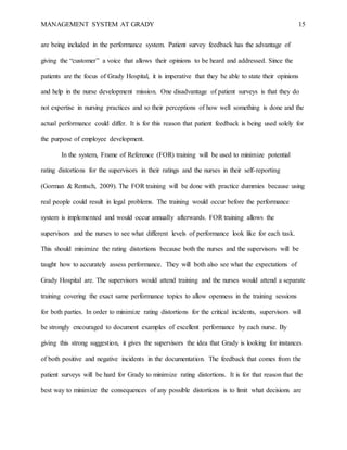 MANAGEMENT SYSTEM AT GRADY 15
are being included in the performance system. Patient survey feedback has the advantage of
giving the “customer” a voice that allows their opinions to be heard and addressed. Since the
patients are the focus of Grady Hospital, it is imperative that they be able to state their opinions
and help in the nurse development mission. One disadvantage of patient surveys is that they do
not expertise in nursing practices and so their perceptions of how well something is done and the
actual performance could differ. It is for this reason that patient feedback is being used solely for
the purpose of employee development.
In the system, Frame of Reference (FOR) training will be used to minimize potential
rating distortions for the supervisors in their ratings and the nurses in their self-reporting
(Gorman & Rentsch, 2009). The FOR training will be done with practice dummies because using
real people could result in legal problems. The training would occur before the performance
system is implemented and would occur annually afterwards. FOR training allows the
supervisors and the nurses to see what different levels of performance look like for each task.
This should minimize the rating distortions because both the nurses and the supervisors will be
taught how to accurately assess performance. They will both also see what the expectations of
Grady Hospital are. The supervisors would attend training and the nurses would attend a separate
training covering the exact same performance topics to allow openness in the training sessions
for both parties. In order to minimize rating distortions for the critical incidents, supervisors will
be strongly encouraged to document examples of excellent performance by each nurse. By
giving this strong suggestion, it gives the supervisors the idea that Grady is looking for instances
of both positive and negative incidents in the documentation. The feedback that comes from the
patient surveys will be hard for Grady to minimize rating distortions. It is for that reason that the
best way to minimize the consequences of any possible distortions is to limit what decisions are
 