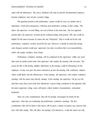 MANAGEMENT SYSTEM AT GRADY 16
made with the information. The survey feedback will only be used for developmental purposes
because employees may not give accurate ratings.
The appraisal periods in the performance system would be every six months due to
importance of job and consequences of having poor performers working in their setting. This
allows the supervisor to avoid filling out a lot of forms at the same time. The two appraisal
periods allow the supervisor to break up the workload during both periods. This also would be
helpful for the nurses because if a nurse has one “off-period,” then it would not be the only
performance evaluation on their record for the year. However, it should be noted that having
more frequent periods would give supervisors less time to perform their own responsibilities,
which will require sacrifices from Grady.
Performance evaluation meetings will be conducted by the supervisors within one week
after each six month period ends. One supervisor will conduct the meeting with one nurse. The
reason for this is that having multiple individuals in the meeting could be threatening for the
employee, or may even give the nurses motivation go into the meeting with a defensive mindset,
which would likely hurt the effectiveness of the meeting. All supervisors will conduct evaluation
meetings with the nurses they directly manage. In the meeting, the supervisor will go over the
data that comes from each of the four information sources being considered in the appraisal with
the nurse (supervisor rating, nurse self-report, critical incident documentation, and patient
feedback).
There are a few considerations that will be strongly encouraged by Grady for the
supervisors when they are conducting the performance evaluation meetings. The first
consideration that will be taken is that nurses will be given a chance to express any concerns they
have with their ratings. This will allow the meeting to be interactive, so that the nurses not only
 