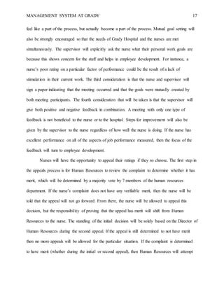 MANAGEMENT SYSTEM AT GRADY 17
feel like a part of the process, but actually become a part of the process. Mutual goal setting will
also be strongly encouraged so that the needs of Grady Hospital and the nurses are met
simultaneously. The supervisor will explicitly ask the nurse what their personal work goals are
because this shows concern for the staff and helps in employee development. For instance, a
nurse’s poor rating on a particular factor of performance could be the result of a lack of
stimulation in their current work. The third consideration is that the nurse and supervisor will
sign a paper indicating that the meeting occurred and that the goals were mutually created by
both meeting participants. The fourth consideration that will be taken is that the supervisor will
give both positive and negative feedback in combination. A meeting with only one type of
feedback is not beneficial to the nurse or to the hospital. Steps for improvement will also be
given by the supervisor to the nurse regardless of how well the nurse is doing. If the nurse has
excellent performance on all of the aspects of job performance measured, then the focus of the
feedback will turn to employee development.
Nurses will have the opportunity to appeal their ratings if they so choose. The first step in
the appeals process is for Human Resources to review the complaint to determine whether it has
merit, which will be determined by a majority vote by 7 members of the human resources
department. If the nurse’s complaint does not have any verifiable merit, then the nurse will be
told that the appeal will not go forward. From there, the nurse will be allowed to appeal this
decision, but the responsibility of proving that the appeal has merit will shift from Human
Resources to the nurse. The standing of the initial decision will be solely based on the Director of
Human Resources during the second appeal. If the appeal is still determined to not have merit
then no more appeals will be allowed for the particular situation. If the complaint is determined
to have merit (whether during the initial or second appeal), then Human Resources will attempt
 