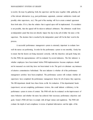 MANAGEMENT SYSTEM AT GRADY 18
to resolve the issue by gathering both, the supervisor and the nurse together while gathering all
of the relevant information (e.g., past performance appraisals, customer satisfaction trends and
possibly other supervisors, etc.). The goal of the meeting will be to create a mutual agreement
from both sides. If it is, then the solution that is agreed upon will be implemented. If a resolution
is not possible, then the appeal will be taken to unbiased arbitrators. The arbitrators would form
an independent panel that does not directly impact the day to day job of either the nurse or the
supervisor. The decision that is reached by the independent panel will be the final word in the
process.
A successful performance management system is extremely important to evaluate how
well the nurses are performing. In order for the performance system to run smoothly, Grady has
to ensure that the factors are being measured correctly, with the objectives and goals being met.
For this PMS, the appropriateness will be evaluated by several indicators. The first indicator is
whether employees have been trained before PMS implementation because employees should
not be measured on a task they have not been trained to do. The goal is to eliminate any instances
of criterion contamination beforehand. The next indicator is whether all of the performance
management activities have been completed. The performance system will evaluate whether all
supervisors have completed the performance management forms for all of nurses they supervise.
The HR department should have these forms on file for evaluation. If the departmental heads
(supervisors) are not completing performance reviews, this could indicate a deficiency in the
performance system in terms of content. The PMS will also be evaluated on the improvement of
nurse behaviors and whether the nurse has achieved their necessary performance objectives and
goals. Grady’s PMS will have to comply with all legal statues and regulations. The PMS will
evaluate the depth of such compliance in terms of updated information and the rights of the
 