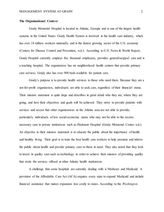 MANAGEMENT SYSTEM AT GRADY 2
The Organizational Context
Grady Memorial Hospital is located in Atlanta, Georgia and is one of the largest health
systems in the United States. Grady Health System is involved in the health care industry, which
has over 18 million workers nationally and is the fastest growing sector of the U.S. economy
(Centers for Disease Control and Prevention, n.d.). According to U.S. News & World Report,
Grady Hospital currently employs five thousand employees, provides general/surgical care and is
a teaching hospital. The organization has six neighborhood health centers that provide primary
care services. Grady also has over 900 beds available for patient care.
Grady’s purpose is to provide health services to those who need them. Because they are a
not-for-profit organization, individuals are able to seek care, regardless of their financial status.
Their mission statement is quite large and describes in great detail who they are, where they are
going, and how their objectives and goals will be achieved. They strive to provide patients with
services and access that other organizations in the Atlanta area are not able to provide,
particularly individuals of low social-economic status who may not be able to the receive
necessary care in private institutions such as Piedmont Hospital (Grady Memorial Center, n.d.).
An objective in their mission statement is to educate the public about the importance of health
and healthy living. Their goal is to train the best health care workers to help promote and inform
the public about health and provide primary care to those in need. They also noted that they look
to invest in quality care such as technology in order to achieve their mission of providing quality
that rivals the services offered at other Atlanta health institutions.
A challenge that some hospitals are currently dealing with is Medicare and Medicaid. A
provision of the Affordable Care Act (ACA) requires every state to expand Medicaid and include
financial assistance that makes expansion less costly to states. According to the Washington
 