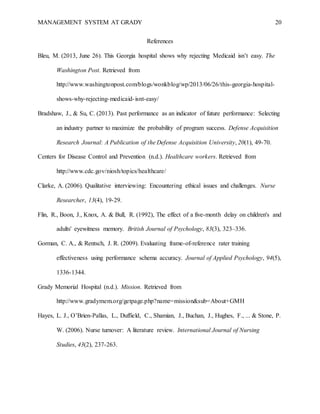 MANAGEMENT SYSTEM AT GRADY 20
References
Bleu, M. (2013, June 26). This Georgia hospital shows why rejecting Medicaid isn’t easy. The
Washington Post. Retrieved from
http://www.washingtonpost.com/blogs/wonkblog/wp/2013/06/26/this-georgia-hospital-
shows-why-rejecting-medicaid-isnt-easy/
Bradshaw, J., & Su, C. (2013). Past performance as an indicator of future performance: Selecting
an industry partner to maximize the probability of program success. Defense Acquisition
Research Journal: A Publication of the Defense Acquisition University, 20(1), 49-70.
Centers for Disease Control and Prevention (n.d.). Healthcare workers. Retrieved from
http://www.cdc.gov/niosh/topics/healthcare/
Clarke, A. (2006). Qualitative interviewing: Encountering ethical issues and challenges. Nurse
Researcher, 13(4), 19-29.
Flin, R., Boon, J., Knox, A. & Bull, R. (1992), The effect of a five-month delay on children's and
adults' eyewitness memory. British Journal of Psychology, 83(3), 323–336.
Gorman, C. A., & Rentsch, J. R. (2009). Evaluating frame-of-reference rater training
effectiveness using performance schema accuracy. Journal of Applied Psychology, 94(5),
1336-1344.
Grady Memorial Hospital (n.d.). Mission. Retrieved from
http://www.gradymem.org/getpage.php?name=mission&sub=About+GMH
Hayes, L. J., O’Brien-Pallas, L., Duffield, C., Shamian, J., Buchan, J., Hughes, F., ... & Stone, P.
W. (2006). Nurse turnover: A literature review. International Journal of Nursing
Studies, 43(2), 237-263.
 