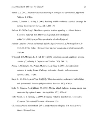 MANAGEMENT SYSTEM AT GRADY 21
Huston, C. J. (2013). Professional issues in nursing: Challenges and opportunities. Lippincott
Williams & Wilkins.
Jackson, D., Mannix, J., & Daly, J. (2001). Retaining a viable workforce: A critical challenge for
nursing. Contemporary Nurse, 11(2-3), 163-172.
Karkaria, U. (2013). Grady's 74 million expansion includes upgrading er. Atlanta Business
Chronicle. Retrieved from http://www.bizjournals.com/atlanta/print-
edition/2013/08/02/gradys-74m-expansion-includes.html?page=all
National Center for O*NET Development (2013). Registered nurses. (O*Net Report No. 29-
1141.00). O*Net Online. Retrieved from http://www.onetonline.org/link/summary/29-
1141.00
O’ Connell, D.J., McNeely, E., & Hall, D. T. (2008). Unpacking personal adaptability at work.
Journal of Leadership & Organizational Studies, 14(3), 248-259.
Pineau, J., Montemerlo, M., Pollack, M., Roy, N., & Thrun, S. (2003). Towards robotic
assistants in nursing homes: Challenges and results. Robotics and Autonomous
Systems, 42(3), 271-281.
Shoss, K., M., Witt, L. A., & Vera, D. (2012). When does adaptive performance lead to higher
task performance? Journal of Organizational Behavior, 33(7), 910-924.
Sørlie, V., Kihlgren, A., & Kihlgren, M. (2005). Meeting ethical challenges in acute nursing care
as narrated by registered nurses. Nursing Ethics, 12(2), 133-142.
Taylor-Powell, E. & Hermann, C. (2000). Collecting evaluative data: Surveys. Cooperative
Extension, University of Wisconsin – Extension, 1-24.
U.S. News & World Report Health (2014). Grady Memorial Hospital. U.S. News & World
Report. Retrieved from
 
