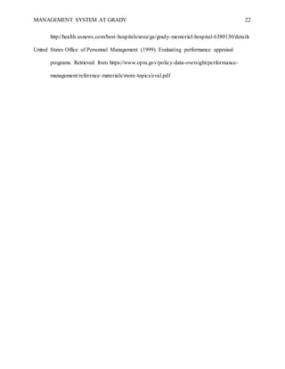 MANAGEMENT SYSTEM AT GRADY 22
http://health.usnews.com/best-hospitals/area/ga/grady-memorial-hospital-6380130/details
United States Office of Personnel Management (1999). Evaluating performance appraisal
programs. Retrieved from https://www.opm.gov/policy-data-oversight/performance-
management/reference-materials/more-topics/eval.pdf
 