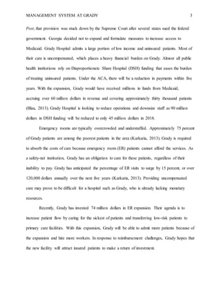 MANAGEMENT SYSTEM AT GRADY 3
Post, that provision was stuck down by the Supreme Court after several states sued the federal
government. Georgia decided not to expand and formulate measures to increase access to
Medicaid. Grady Hospital admits a large portion of low income and uninsured patients. Most of
their care is uncompensated, which places a heavy financial burden on Grady. Almost all public
health institutions rely on Disproportionate Share Hospital (DSH) funding that eases the burden
of treating uninsured patients. Under the ACA, there will be a reduction in payments within five
years. With the expansion, Grady would have received millions in funds from Medicaid,
accruing over 60 million dollars in revenue and covering approximately thirty thousand patients
(Blau, 2013). Grady Hospital is looking to reduce operations and downsize staff as 90 million
dollars in DSH funding will be reduced to only 45 million dollars in 2018.
Emergency rooms are typically overcrowded and understaffed. Approximately 75 percent
of Grady patients are among the poorest patients in the area (Karkaria, 2013). Grady is required
to absorb the costs of care because emergency room (ER) patients cannot afford the services. As
a safety-net institution, Grady has an obligation to care for these patients, regardless of their
inability to pay. Grady has anticipated the percentage of ER visits to surge by 15 percent, or over
120,000 dollars annually over the next five years (Karkaria, 2013). Providing uncompensated
care may prove to be difficult for a hospital such as Grady, who is already lacking monetary
resources.
Recently, Grady has invested 74 million dollars in ER expansion. Their agenda is to
increase patient flow by caring for the sickest of patients and transferring low-risk patients to
primary care facilities. With this expansion, Grady will be able to admit more patients because of
the expansion and hire more workers. In response to reimbursement challenges, Grady hopes that
the new facility will attract insured patients to make a return of investment.
 