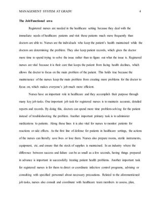 MANAGEMENT SYSTEM AT GRADY 4
The Job/Functional area
Registered nurses are needed in the healthcare setting because they deal with the
immediate needs of healthcare patients and visit those patients much more frequently than
doctors are able to. Nurses are the individuals who keep the patient’s health maintained while the
doctors are determining the problem. They also keep patient records, which gives the doctor
more time to spend trying to solve the issue rather than to figure out what the issue is. Registered
nurses are vital because it is their care that keeps the patient from facing health declines, which
allows the doctor to focus on the main problem of the patient. This holds true because the
maintenance of the nurses keep the main problem from creating more problems for the doctor to
focus on, which makes everyone’s job much more efficient.
Nurses have an important role in healthcare and they accomplish their purpose through
many key job tasks. One important job task for registered nurses is to maintain accurate, detailed
reports and records. By doing this, doctors can spend more time problem-solving for the patient
instead of troubleshooting the problem. Another important primary task is to administer
medications to patients. Along those lines it is also vital for nurses to monitor patients for
reactions or side effects. As the first line of defense for patients in healthcare settings, the actions
of the nurses can literally save lives or lose them. Nurses also prepare rooms, sterile instruments,
equipment, etc. and ensure that the stock of supplies is maintained. In an industry where the
difference between success and failure can be as small as a few seconds, having things prepared
in advance is important in successfully treating patient health problems. Another important task
for registered nurses is for them to direct or coordinate infection control programs, advising or
consulting with specified personnel about necessary precautions. Related to the aforementioned
job tasks, nurses also consult and coordinate with healthcare team members to assess, plan,
 