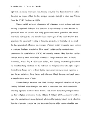 MANAGEMENT SYSTEM AT GRADY 5
implement, or evaluate patient care plans. In some cases, they have the most information about
the patient and because of that; they have a unique perspective that aids in patient care (National
Center for O*NET Development, 2013).
Nursing is a high stress and indispensable job in healthcare settings and as a result, there
are many occupational challenges faced by nurses. A major challenge for nurses involves the
generational issues that can arise from having people from different generations with different
motivations working in the same place towards a common goal. Clarke (2006) describes four
generations that are currently working in the nursing profession. In the article, it is also noted
that these generational differences can be sources of internal conflict between the nurses working
in a particular healthcare organization. These internal conflicts can be sources of stress,
counterproductive work behaviors (CWBs), and eventually turnover. Along those lines, another
challenge faced by nurses are the major technological changes that occur often. As Pineau,
Montemerlo, Pollack, Roy, & Thrun (2003) mention, there are many new technological methods
and procedures being introduced into the profession and it requires nurses to be highly adaptive.
Some of these changes can be so drastic that the nurse cannot use any advanced organizers to
learn the new technology. These changes tend to be more difficult for more experienced nurses,
so it can become a source of stress.
Another challenge for nurses is the ethical challenges that present themselves on the job.
Ethically, one of the major challenges is for nurses to control their own actions and behavior
when they experience a difficult ethical decision. That includes factors like job responsibilities
and their workplace environments (Sørlie, Kihlgren, & Kihlgren, 2005). An example would be a
nurse who sees that there is a drug that could help two of her patients, but only one is offered the
drug due to insurance coverage and cost. Nurses also have the added pressure of making sure
 