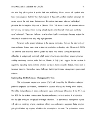 MANAGEMENT SYSTEM AT GRADY 6
that what they tell the patient is best for their total well-being. Should a nurse tell a patient who
has a bleak diagnosis that they have that diagnosis if they ask? An often forgotten challenge for
nurses involve the legal issues that can arise. The actions that nurses take can lead to legal
problems for the hospitals they work in (Huston, 2013). This leads to more job pressure because
they are only one mistake from inviting a legal dispute in the hospital, which can lead to the
nurse’s dismissal. These two challenges tend to relate closely to each other, because actions that
are done on an ethical basis may bring legal problems.
Turnover is also a major challenge in the nursing profession. Between the high levels of
stress and other factors, nurses tend to leave the profession at alarming rates (Hayes et al., 2006).
The turnover leads to a more difficult job for the nurses who remain. Among the increased
difficulties is an increased workload, which tends to lead to an extraordinary amount of nurses
working mandatory overtime shifts. Jackson, Mannix, & Daly (2001) suggest that the overtime is
negatively impacting nurses in terms of stress and leaves them constantly drained, which leads to
increased turnover. Nurses face many challenges that the performance management system must
consider.
Implementing the Performance Management System
This performance management system (PMS) will be used for the following evaluative
purposes: employee development, administrative decision-making and training needs analysis.
One of the best predictors of future performance is past performance (Bradshaw & Su, 2013) and
in a field that has serious consequences for poor performance such as nursing, it is imperative
that the right employees are placed in the right situations. The performance management system
will allow an employee to have a maximum of two poor performance appraisals during any two
year period before any negative administrative consequences are used. The performance system
 