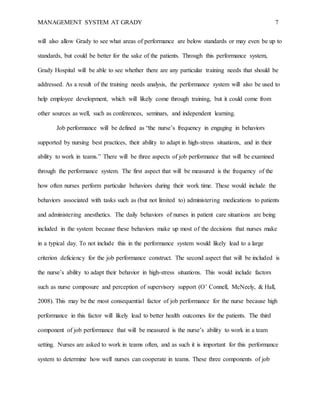 MANAGEMENT SYSTEM AT GRADY 7
will also allow Grady to see what areas of performance are below standards or may even be up to
standards, but could be better for the sake of the patients. Through this performance system,
Grady Hospital will be able to see whether there are any particular training needs that should be
addressed. As a result of the training needs analysis, the performance system will also be used to
help employee development, which will likely come through training, but it could come from
other sources as well, such as conferences, seminars, and independent learning.
Job performance will be defined as “the nurse’s frequency in engaging in behaviors
supported by nursing best practices, their ability to adapt in high-stress situations, and in their
ability to work in teams.” There will be three aspects of job performance that will be examined
through the performance system. The first aspect that will be measured is the frequency of the
how often nurses perform particular behaviors during their work time. These would include the
behaviors associated with tasks such as (but not limited to) administering medications to patients
and administering anesthetics. The daily behaviors of nurses in patient care situations are being
included in the system because these behaviors make up most of the decisions that nurses make
in a typical day. To not include this in the performance system would likely lead to a large
criterion deficiency for the job performance construct. The second aspect that will be included is
the nurse’s ability to adapt their behavior in high-stress situations. This would include factors
such as nurse composure and perception of supervisory support (O’ Connell, McNeely, & Hall,
2008). This may be the most consequential factor of job performance for the nurse because high
performance in this factor will likely lead to better health outcomes for the patients. The third
component of job performance that will be measured is the nurse’s ability to work in a team
setting. Nurses are asked to work in teams often, and as such it is important for this performance
system to determine how well nurses can cooperate in teams. These three components of job
 