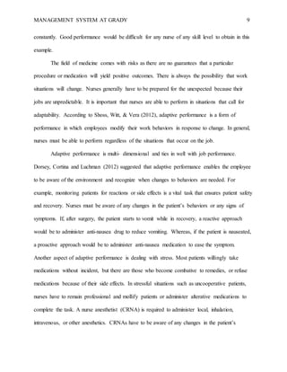 MANAGEMENT SYSTEM AT GRADY 9
constantly. Good performance would be difficult for any nurse of any skill level to obtain in this
example.
The field of medicine comes with risks as there are no guarantees that a particular
procedure or medication will yield positive outcomes. There is always the possibility that work
situations will change. Nurses generally have to be prepared for the unexpected because their
jobs are unpredictable. It is important that nurses are able to perform in situations that call for
adaptability. According to Shoss, Witt, & Vera (2012), adaptive performance is a form of
performance in which employees modify their work behaviors in response to change. In general,
nurses must be able to perform regardless of the situations that occur on the job.
Adaptive performance is multi- dimensional and ties in well with job performance.
Dorsey, Cortina and Luchman (2012) suggested that adaptive performance enables the employee
to be aware of the environment and recognize when changes to behaviors are needed. For
example, monitoring patients for reactions or side effects is a vital task that ensures patient safety
and recovery. Nurses must be aware of any changes in the patient’s behaviors or any signs of
symptoms. If, after surgery, the patient starts to vomit while in recovery, a reactive approach
would be to administer anti-nausea drug to reduce vomiting. Whereas, if the patient is nauseated,
a proactive approach would be to administer anti-nausea medication to ease the symptom.
Another aspect of adaptive performance is dealing with stress. Most patients willingly take
medications without incident, but there are those who become combative to remedies, or refuse
medications because of their side effects. In stressful situations such as uncooperative patients,
nurses have to remain professional and mollify patients or administer alterative medications to
complete the task. A nurse anesthetist (CRNA) is required to administer local, inhalation,
intravenous, or other anesthetics. CRNAs have to be aware of any changes in the patient’s
 