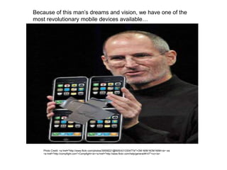 Because of this man’s dreams and vision, we have one of the
most revolutionary mobile devices available…
Photo Credit: <a href="http://www.flickr.com/photos/39558221@N05/4313304774/">OM N0M NOM N0M</a> via
<a href="http://compfight.com">Compfight</a><a href="http://www.flickr.com/help/general/#147">cc</a>
 