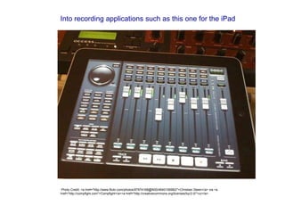 Into recording applications such as this one for the iPad
Photo Credit: <a href="http://www.flickr.com/photos/87974168@N00/4640106982/">Christian Steen</a> via <a
href="http://compfight.com">Compfight</a><a href="http://creativecommons.org/licenses/by/2.0/">cc</a>
 