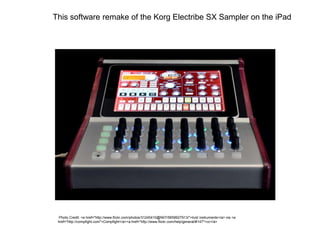This software remake of the Korg Electribe SX Sampler on the iPad
Photo Credit: <a href="http://www.flickr.com/photos/31245410@N07/5658927913/">livid instruments</a> via <a
href="http://compfight.com">Compfight</a><a href="http://www.flickr.com/help/general/#147">cc</a>
 