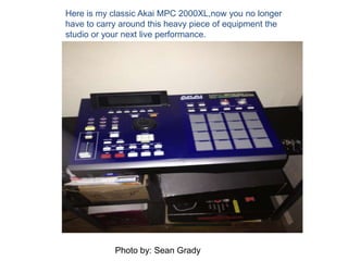 Here is my classic Akai MPC 2000XL,now you no longer
have to carry around this heavy piece of equipment the
studio or your next live performance.
Photo by: Sean Grady
 