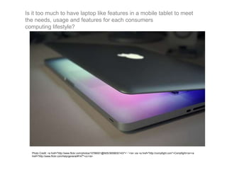 Is it too much to have laptop like features in a mobile tablet to meet
the needs, usage and features for each consumers
computing lifestyle?
Photo Credit: <a href="http://www.flickr.com/photos/10786001@N05/3659830143/">ˆ-ˆ</a> via <a href="http://compfight.com">Compfight</a><a
href="http://www.flickr.com/help/general/#147">cc</a>
 