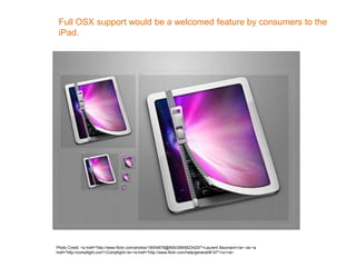 Full OSX support would be a welcomed feature by consumers to the
iPad.
Photo Credit: <a href="http://www.flickr.com/photos/19054878@N00/2665823420/">Laurent Baumann</a> via <a
href="http://compfight.com">Compfight</a><a href="http://www.flickr.com/help/general/#147">cc</a>
 