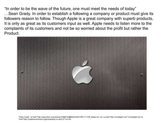 “In order to be the wave of the future, one must meet the needs of today”
…Sean Grady. In order to establish a following a company or product must give its
followers reason to follow. Though Apple is a great company with superb products,
It is only as great as its customers input as well. Apple needs to listen more to the
complaints of its customers and not be so worried about the profit but rather the
Product.
Photo Credit: <a href="http://www.flickr.com/photos/37889152@N03/4330718611/">Cliff_Baise</a> via <a href="http://compfight.com">Compfight</a><a
href="http://creativecommons.org/licenses/by-nc-sa/2.0/">cc</a>
 