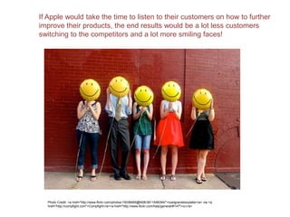 If Apple would take the time to listen to their customers on how to further
improve their products, the end results would be a lot less customers
switching to the competitors and a lot more smiling faces!
Photo Credit: <a href="http://www.flickr.com/photos/15038485@N08/3811548394/">icedgrandesoylatte</a> via <a
href="http://compfight.com">Compfight</a><a href="http://www.flickr.com/help/general/#147">cc</a>
 