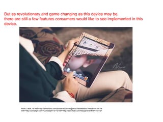 But as revolutionary and game changing as this device may be,
there are still a few features consumers would like to see implemented in this
device.
Photo Credit: <a href="http://www.flickr.com/photos/40038195@N05/7560966804/">йάήǿ</a> via <a
href="http://compfight.com">Compfight</a><a href="http://www.flickr.com/help/general/#147">cc</a>
 