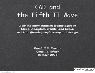 CAD and 
the Fifth IT Wave 
How the augmentation technologies of 
Cloud, Analytics, Mobile, and Social 
are transforming engineering and design 
Randall S. Newton 
Consilia Vektor 
October 2014 
Wednesday, October 8, 2014 
 