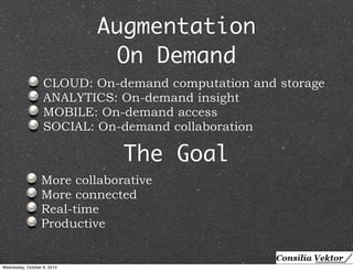 Augmentation 
On Demand 
CLOUD: On-demand computation and storage 
ANALYTICS: On-demand insight 
MOBILE: On-demand access 
SOCIAL: On-demand collaboration 
The Goal 
More collaborative 
More connected 
Real-time 
Productive 
Wednesday, October 8, 2014 
 