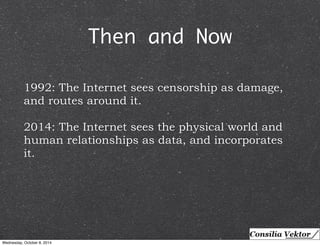 Then and Now 
1992: The Internet sees censorship as damage, 
and routes around it. 
2014: The Internet sees the physical world and 
human relationships as data, and incorporates 
it. 
Wednesday, October 8, 2014 
 