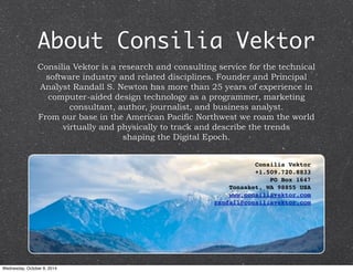 About Consilia Vektor 
Consilia Vektor is a research and consulting service for the technical 
software industry and related disciplines. Founder and Principal 
Analyst Randall S. Newton has more than 25 years of experience in 
computer-aided design technology as a programmer, marketing 
consultant, author, journalist, and business analyst. 
From our base in the American Pacific Northwest we roam the world 
virtually and physically to track and describe the trends 
shaping the Digital Epoch. 
Consilia Vektor 
+1.509.720.8833 
PO Box 1647 
Tonasket, WA 98855 USA 
www.consiliavektor.com 
randall@consiliavektor.com 
Wednesday, October 8, 2014 
 