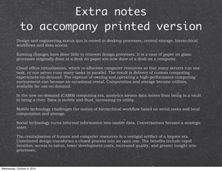 Extra notes 
to accompany printed version 
Design and engineering status quo is rooted in desktop processes, central storage, hierarchical 
workflows and data access. 
Existing changes have done little to reinvent design processes. It is a case of paper on glass: 
processes originally done at a desk on paper are now done at a desk on a computer. 
Cloud offers virtualization, which re-allocates computer resources so that many servers run one 
task, or one server runs many tasks in parallel. The result is delivery of custom computing 
experiences on-demand. The expense of owning and operating a high-performance computing 
environment can become an occasional rental. Computation and storage become utilities, 
available for use on demand. 
In the new on-demand (CAMS) computing era, analytics means data moves from being in a vault 
to being a river. Data is mobile and fluid, increasing its utility. 
Mobile technology challenges the notion of hierarchical workflow based on serial tasks and local 
computation and storage. 
Social technology turns informal information into usable data. Conversations become a strategic 
asset. 
The centralization of human and computer resources is a vestigial artifact of a bygone era. 
Untethered design transforms a closed process into an open one. The benefits include rapid 
iteration, access to talent, lower development costs, increased quality, and greater insight into 
processes. 
Wednesday, October 8, 2014 
