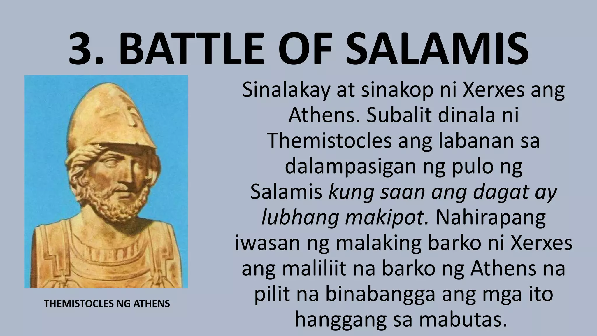 3. BATTLE OF SALAMIS
Sinalakay at sinakop ni Xerxes ang
Athens. Subalit dinala ni
Themistocles ang labanan sa
dalampasigan ng pulo ng
Salamis kung saan ang dagat ay
lubhang makipot. Nahirapang
iwasan ng malaking barko ni Xerxes
ang maliliit na barko ng Athens na
pilit na binabangga ang mga ito
hanggang sa mabutas.
THEMISTOCLES NG ATHENS
 