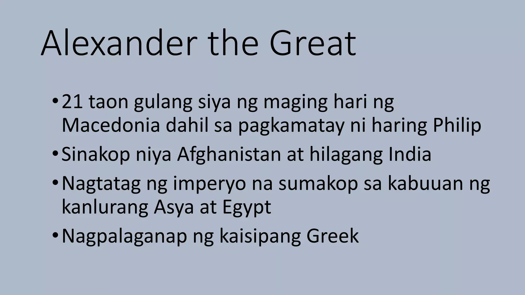 Alexander the Great
•21 taon gulang siya ng maging hari ng
Macedonia dahil sa pagkamatay ni haring Philip
•Sinakop niya Afghanistan at hilagang India
•Nagtatag ng imperyo na sumakop sa kabuuan ng
kanlurang Asya at Egypt
•Nagpalaganap ng kaisipang Greek
 