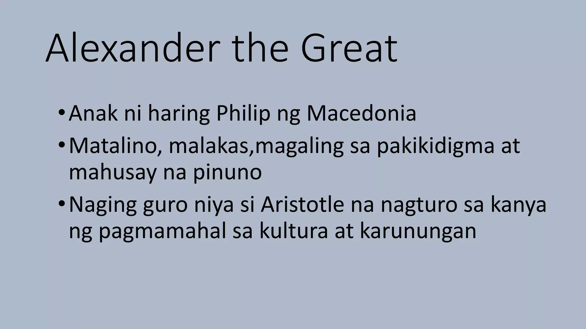 Alexander the Great
•Anak ni haring Philip ng Macedonia
•Matalino, malakas,magaling sa pakikidigma at
mahusay na pinuno
•Naging guro niya si Aristotle na nagturo sa kanya
ng pagmamahal sa kultura at karunungan
 