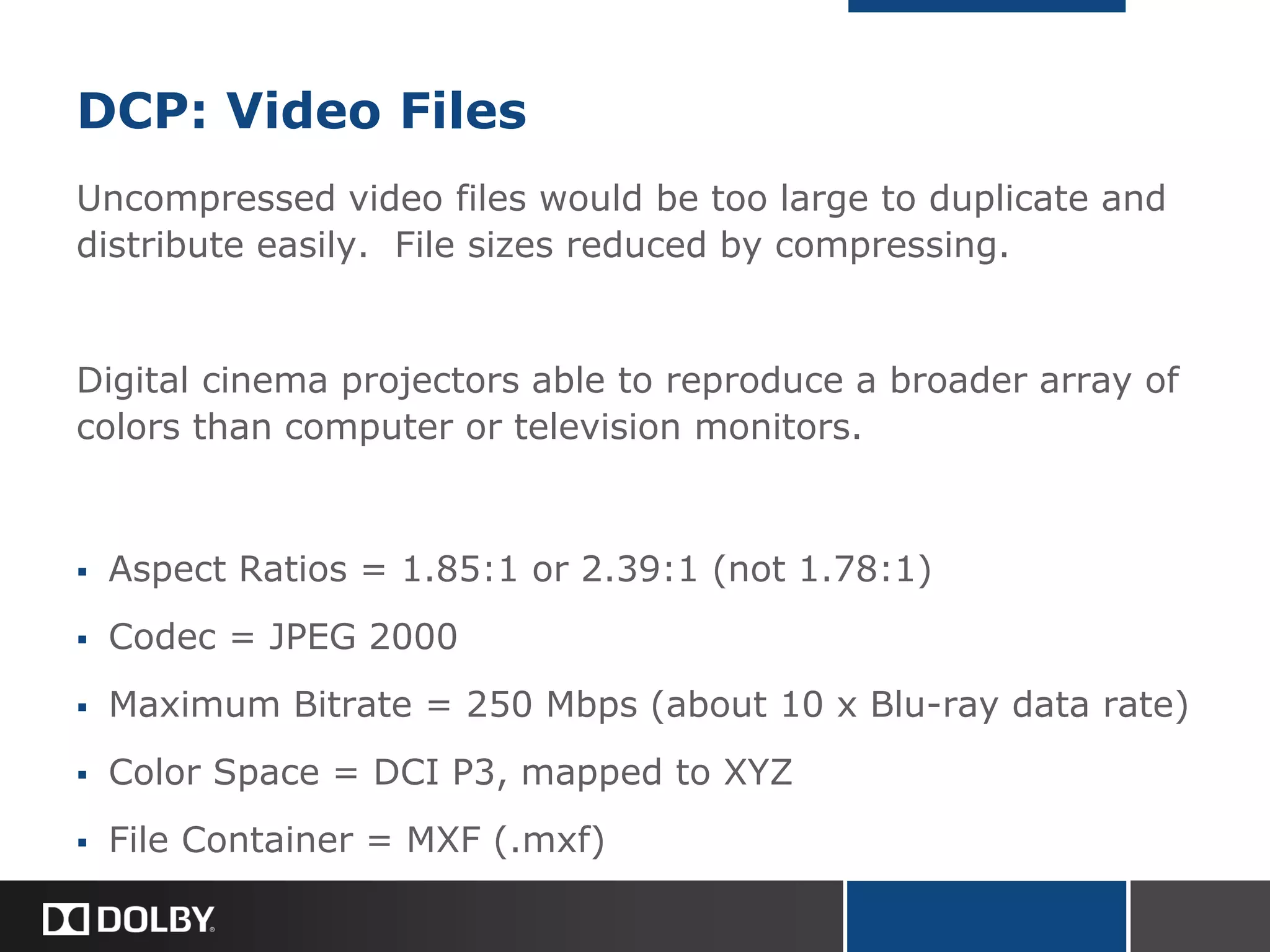 DCP: Video Files
Uncompressed video files would be too large to duplicate and
distribute easily. File sizes reduced by compressing.
Digital cinema projectors able to reproduce a broader array of
colors than computer or television monitors.
 Aspect Ratios = 1.85:1 or 2.39:1 (not 1.78:1)
 Codec = JPEG 2000
 Maximum Bitrate = 250 Mbps (about 10 x Blu-ray data rate)
 Color Space = DCI P3, mapped to XYZ
 File Container = MXF (.mxf)
 